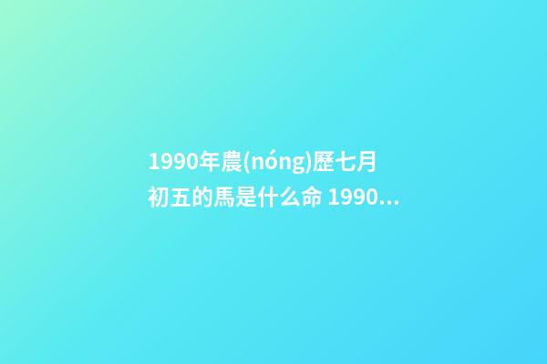 1990年農(nóng)歷七月初五的馬是什么命 1990年屬馬7月出生是什么命，90年屬馬7月3日出生是什么命要和什么